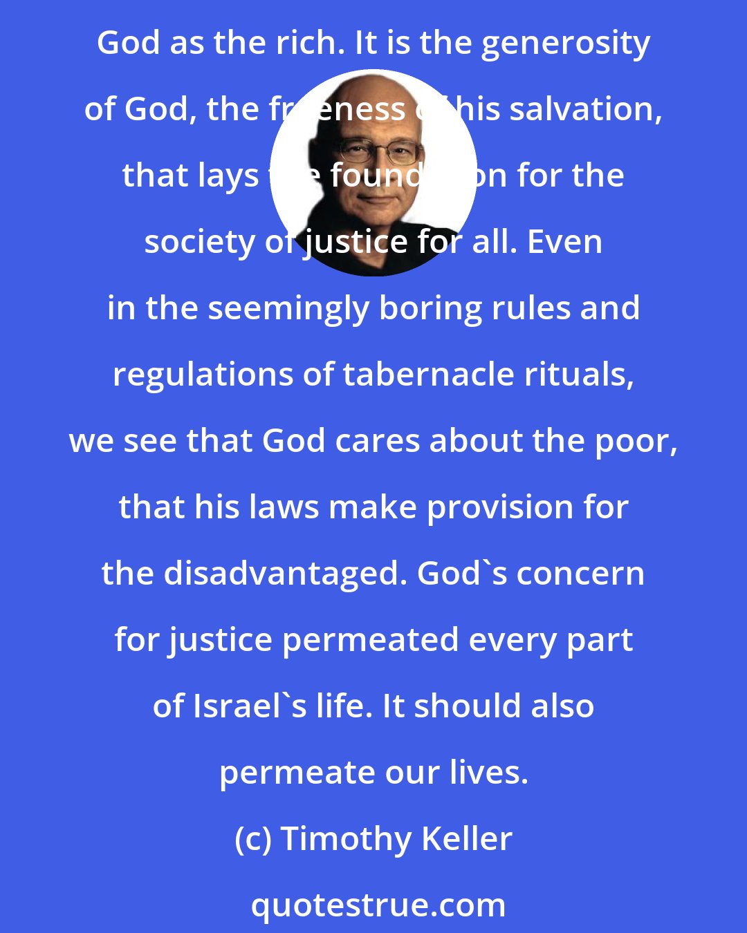 Timothy Keller: For indeed, grace is the key to it all. It is not our lavish good deeds that procure salvation, but God's lavish love and mercy. That is why the poor are as acceptable before God as the rich. It is the generosity of God, the freeness of his salvation, that lays the foundation for the society of justice for all. Even in the seemingly boring rules and regulations of tabernacle rituals, we see that God cares about the poor, that his laws make provision for the disadvantaged. God's concern for justice permeated every part of Israel's life. It should also permeate our lives.