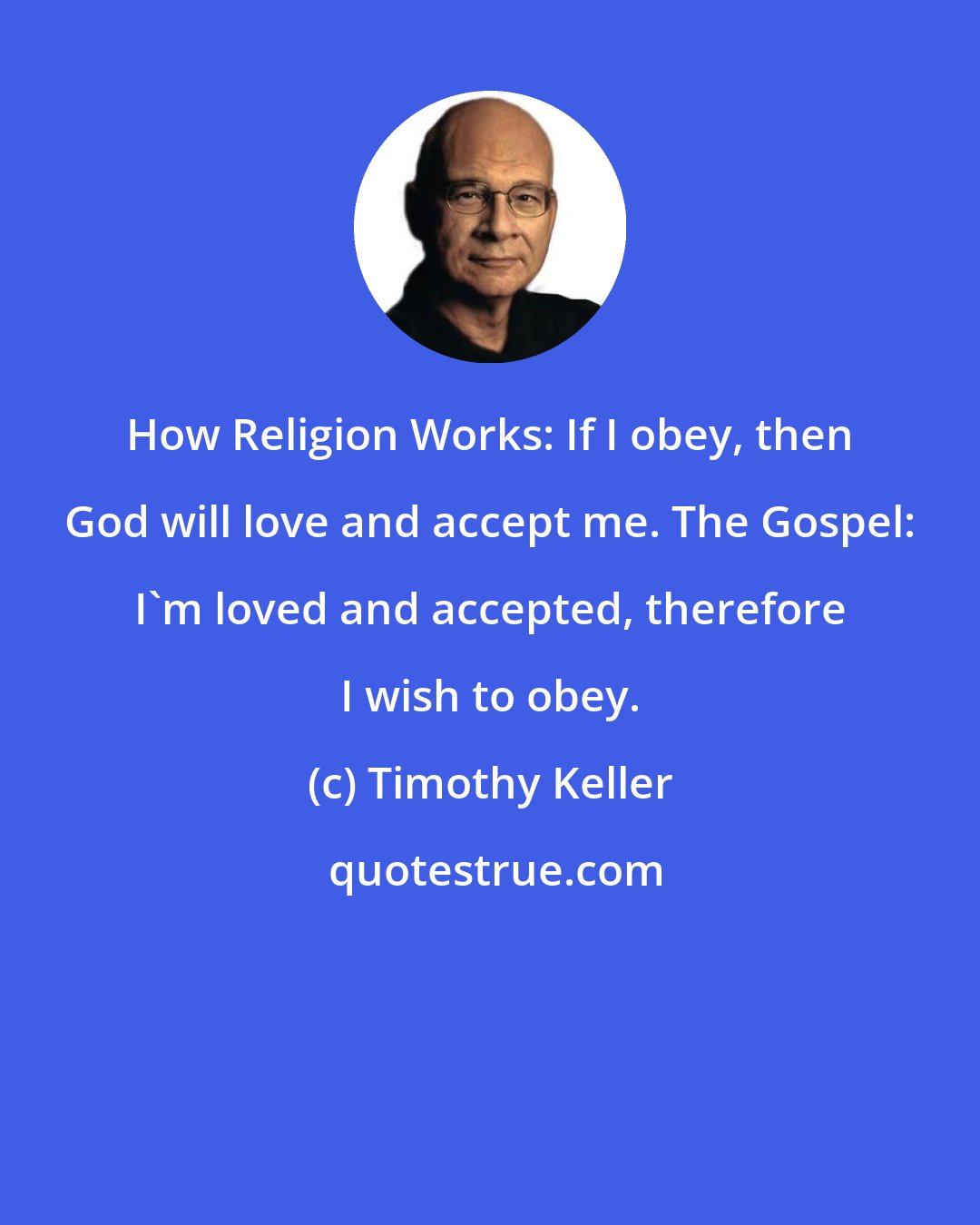 Timothy Keller: How Religion Works: If I obey, then God will love and accept me. The Gospel: I'm loved and accepted, therefore I wish to obey.