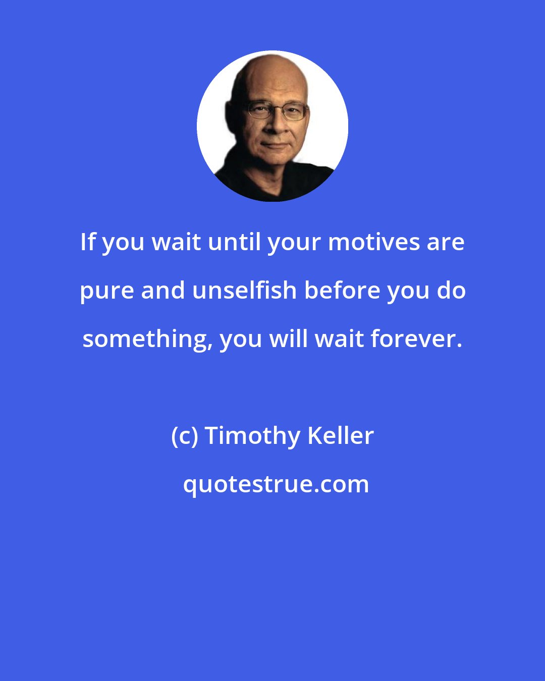 Timothy Keller: If you wait until your motives are pure and unselfish before you do something, you will wait forever.