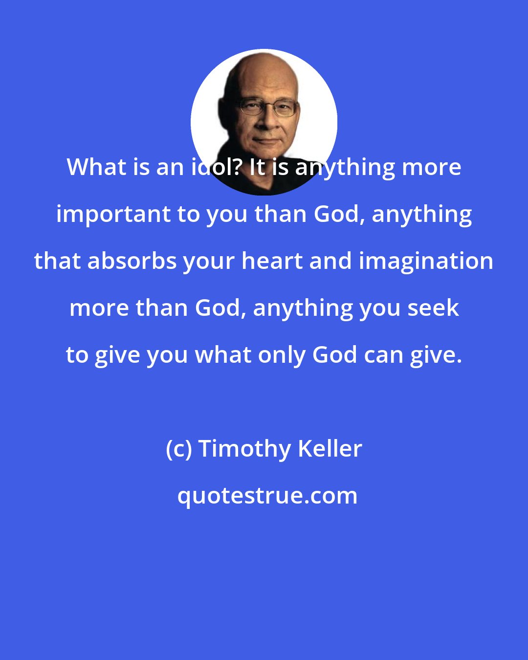 Timothy Keller: What is an idol? It is anything more important to you than God, anything that absorbs your heart and imagination more than God, anything you seek to give you what only God can give.