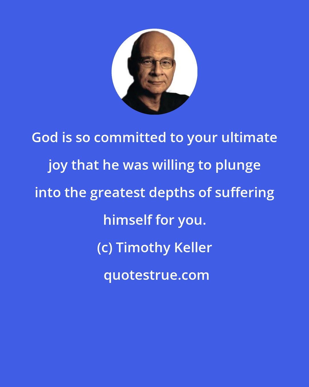 Timothy Keller: God is so committed to your ultimate joy that he was willing to plunge into the greatest depths of suffering himself for you.