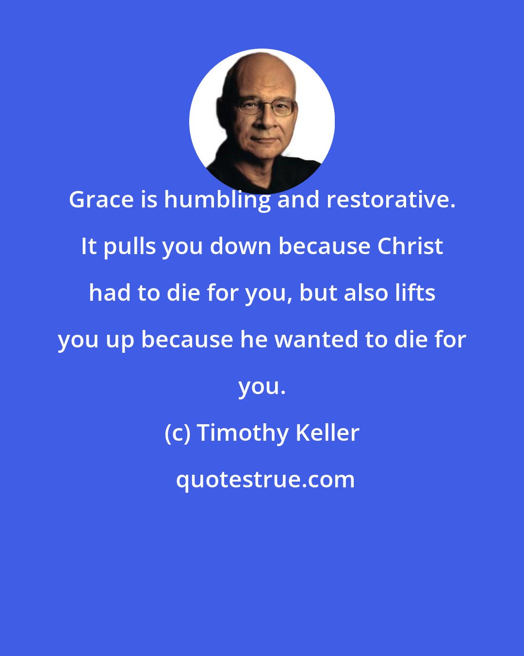 Timothy Keller: Grace is humbling and restorative. It pulls you down because Christ had to die for you, but also lifts you up because he wanted to die for you.