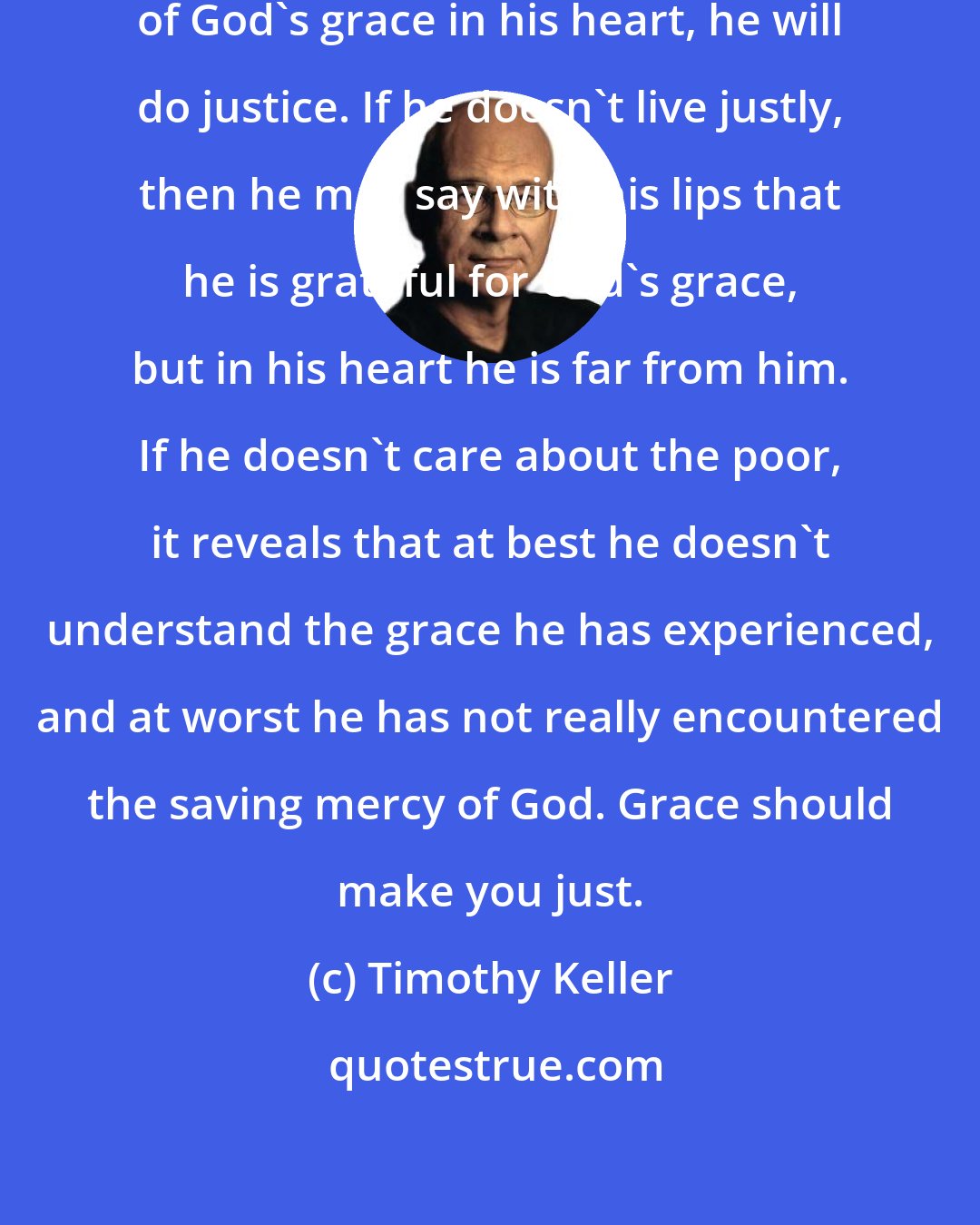 Timothy Keller: If a person has grasped the meaning of God's grace in his heart, he will do justice. If he doesn't live justly, then he may say with his lips that he is grateful for God's grace, but in his heart he is far from him. If he doesn't care about the poor, it reveals that at best he doesn't understand the grace he has experienced, and at worst he has not really encountered the saving mercy of God. Grace should make you just.