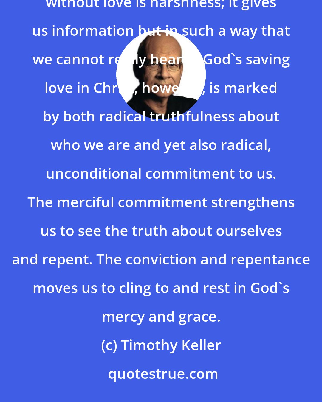 Timothy Keller: Love without truth is sentimentality; it supports and affirms us but keeps us in denial about our flaws. Truth without love is harshness; it gives us information but in such a way that we cannot really hear it. God's saving love in Christ, however, is marked by both radical truthfulness about who we are and yet also radical, unconditional commitment to us. The merciful commitment strengthens us to see the truth about ourselves and repent. The conviction and repentance moves us to cling to and rest in God's mercy and grace.