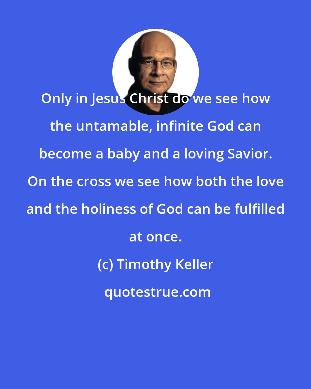 Timothy Keller: Only in Jesus Christ do we see how the untamable, infinite God can become a baby and a loving Savior. On the cross we see how both the love and the holiness of God can be fulfilled at once.