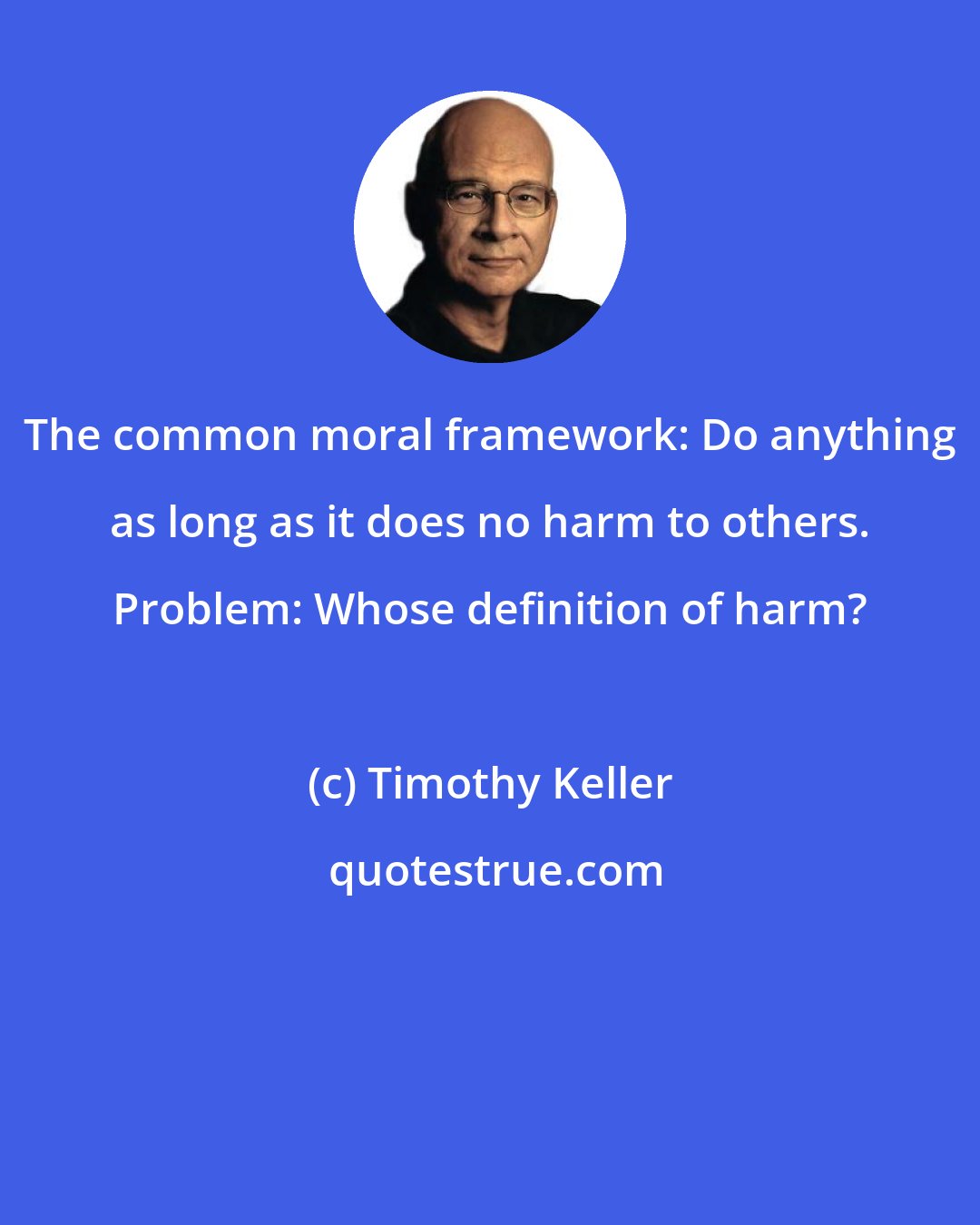 Timothy Keller: The common moral framework: Do anything as long as it does no harm to others. Problem: Whose definition of harm?