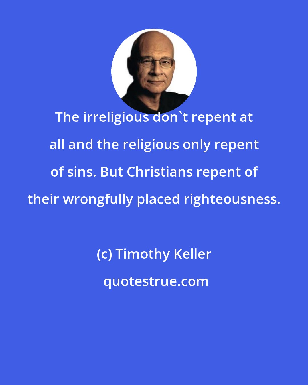 Timothy Keller: The irreligious don't repent at all and the religious only repent of sins. But Christians repent of their wrongfully placed righteousness.