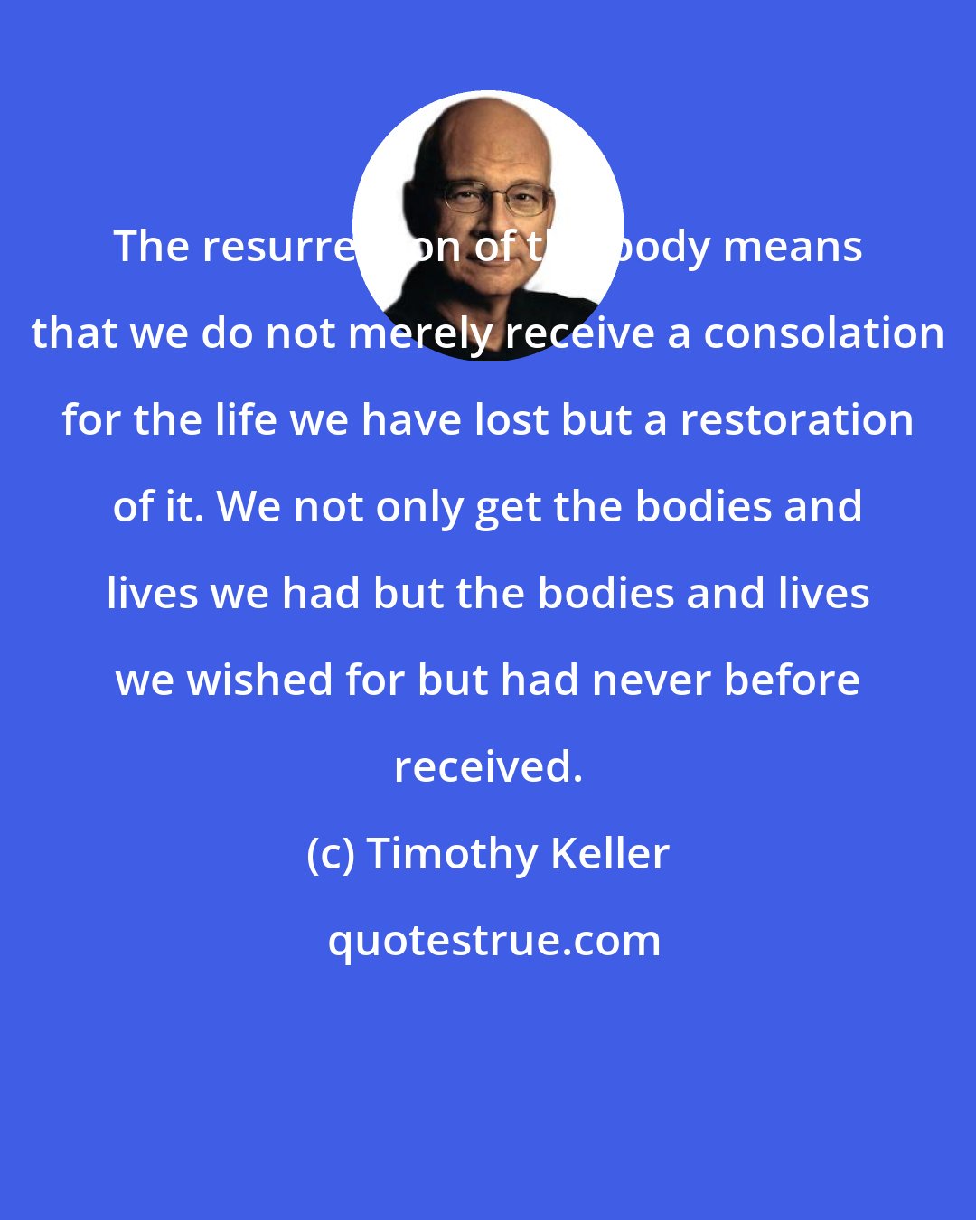 Timothy Keller: The resurrection of the body means that we do not merely receive a consolation for the life we have lost but a restoration of it. We not only get the bodies and lives we had but the bodies and lives we wished for but had never before received.