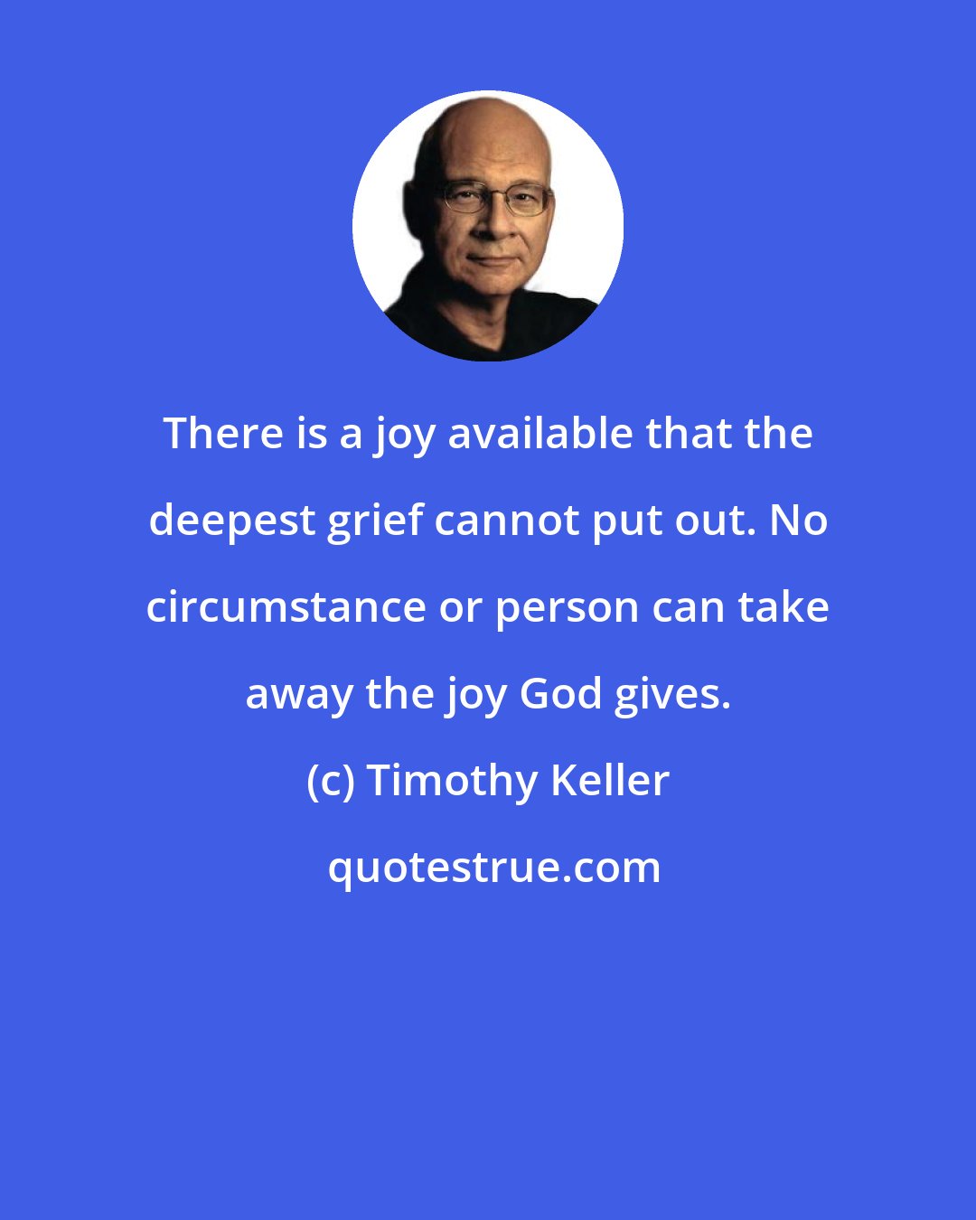 Timothy Keller: There is a joy available that the deepest grief cannot put out. No circumstance or person can take away the joy God gives.