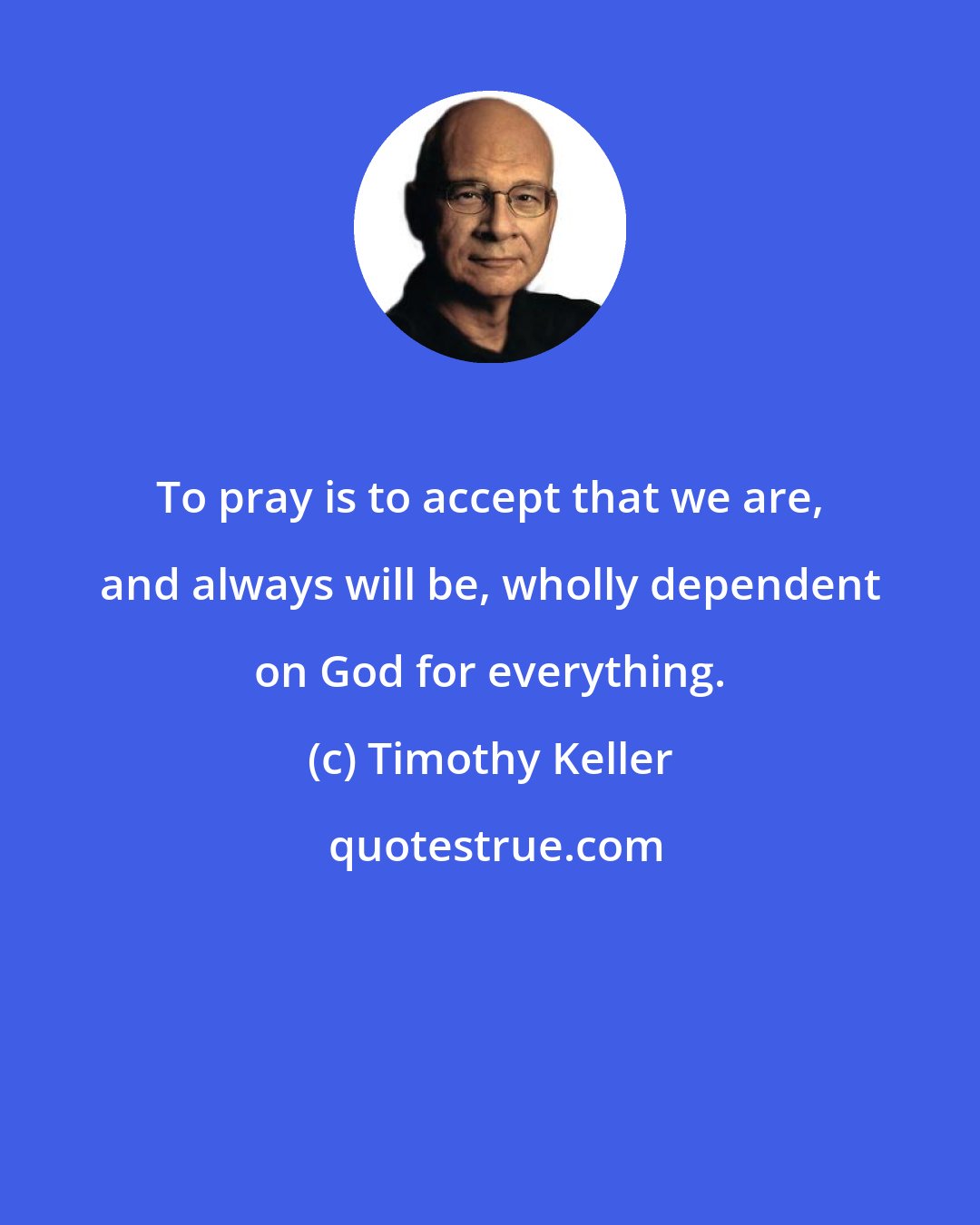 Timothy Keller: To pray is to accept that we are, and always will be, wholly dependent on God for everything.