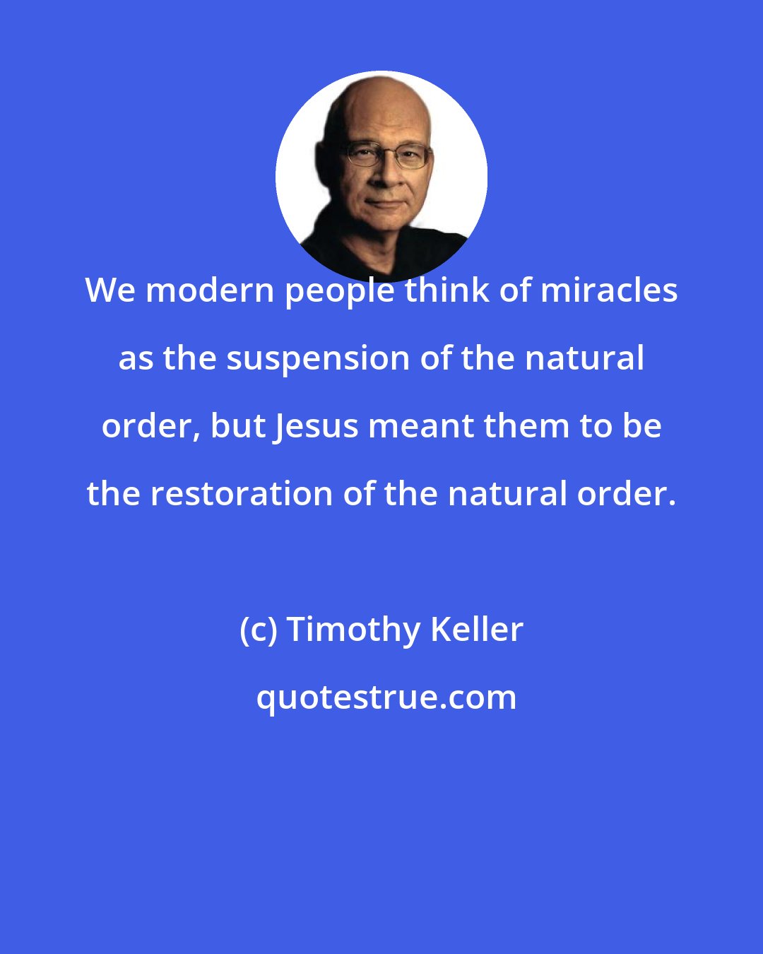 Timothy Keller: We modern people think of miracles as the suspension of the natural order, but Jesus meant them to be the restoration of the natural order.