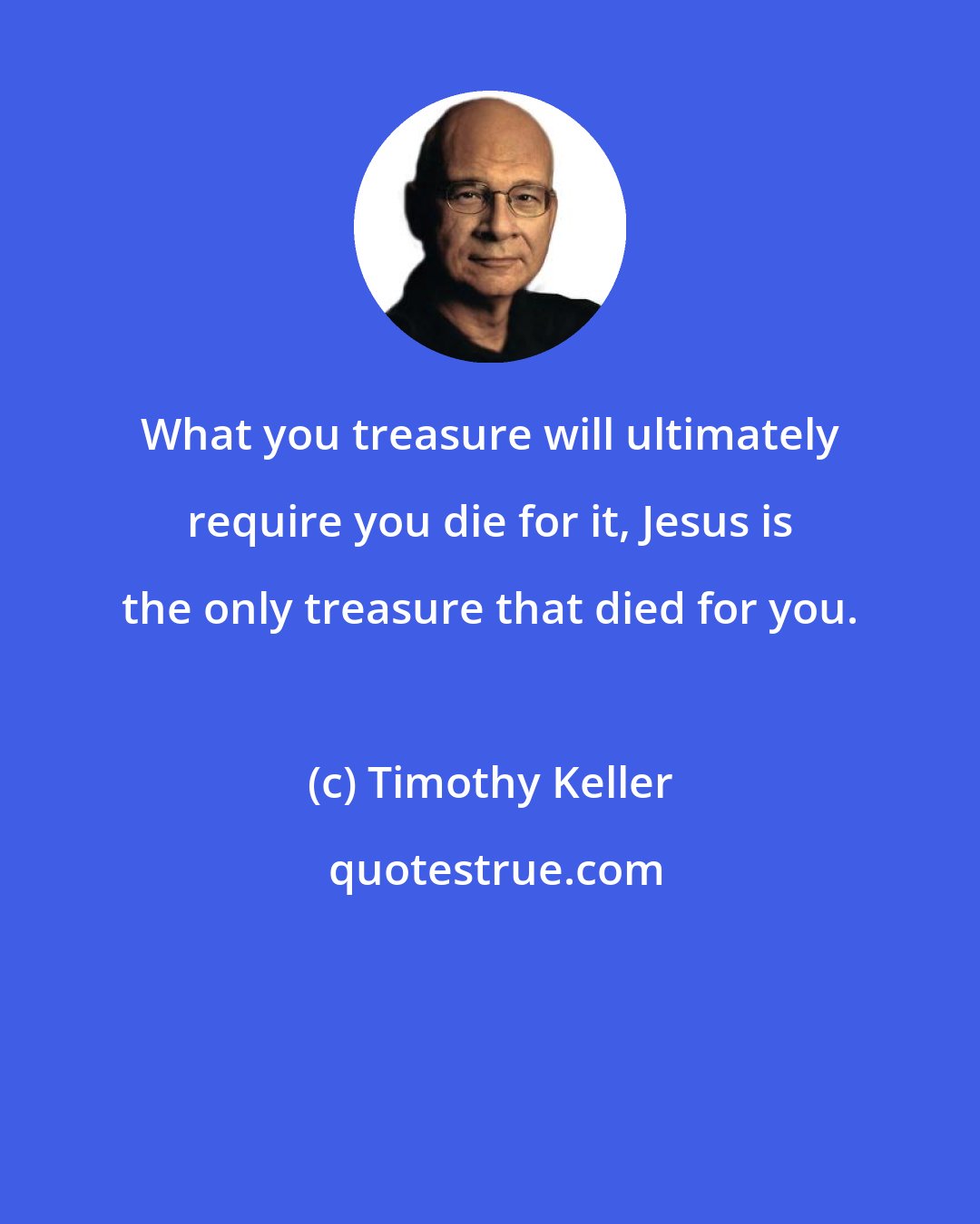 Timothy Keller: What you treasure will ultimately require you die for it, Jesus is the only treasure that died for you.