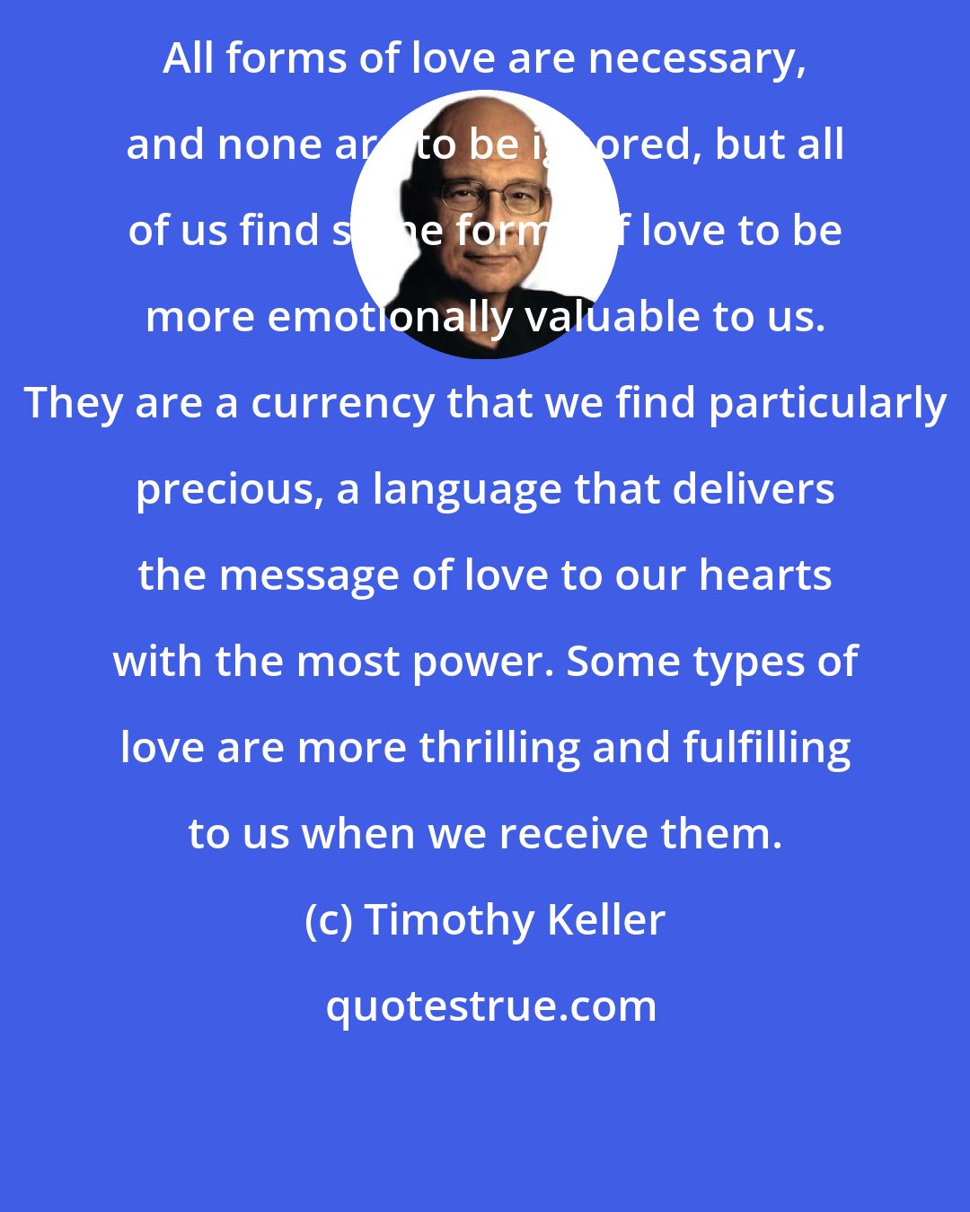 Timothy Keller: All forms of love are necessary, and none are to be ignored, but all of us find some forms of love to be more emotionally valuable to us. They are a currency that we find particularly precious, a language that delivers the message of love to our hearts with the most power. Some types of love are more thrilling and fulfilling to us when we receive them.