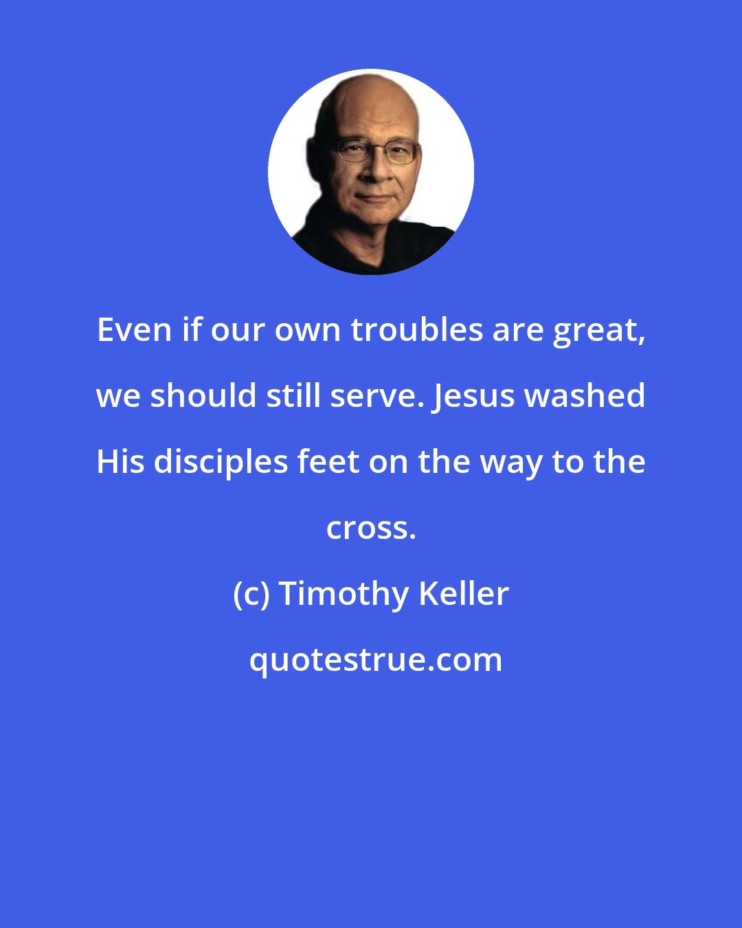 Timothy Keller: Even if our own troubles are great, we should still serve. Jesus washed His disciples feet on the way to the cross.