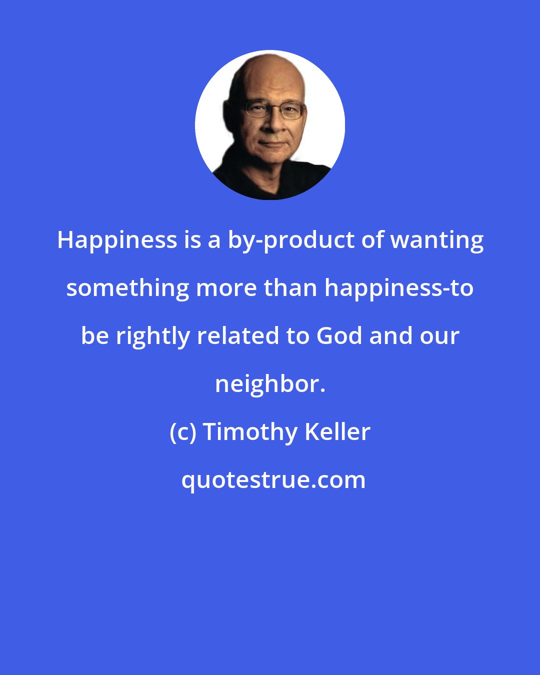 Timothy Keller: Happiness is a by-product of wanting something more than happiness-to be rightly related to God and our neighbor.