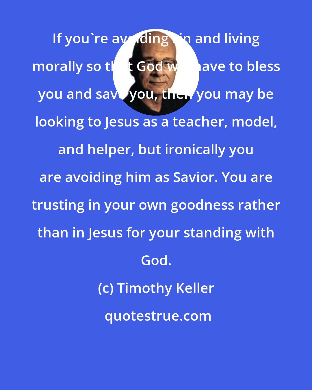 Timothy Keller: If you're avoiding sin and living morally so that God will have to bless you and save you, then you may be looking to Jesus as a teacher, model, and helper, but ironically you are avoiding him as Savior. You are trusting in your own goodness rather than in Jesus for your standing with God.