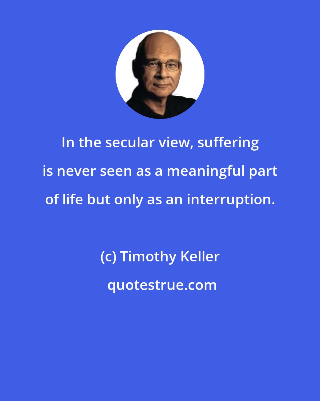 Timothy Keller: In the secular view, suffering is never seen as a meaningful part of life but only as an interruption.