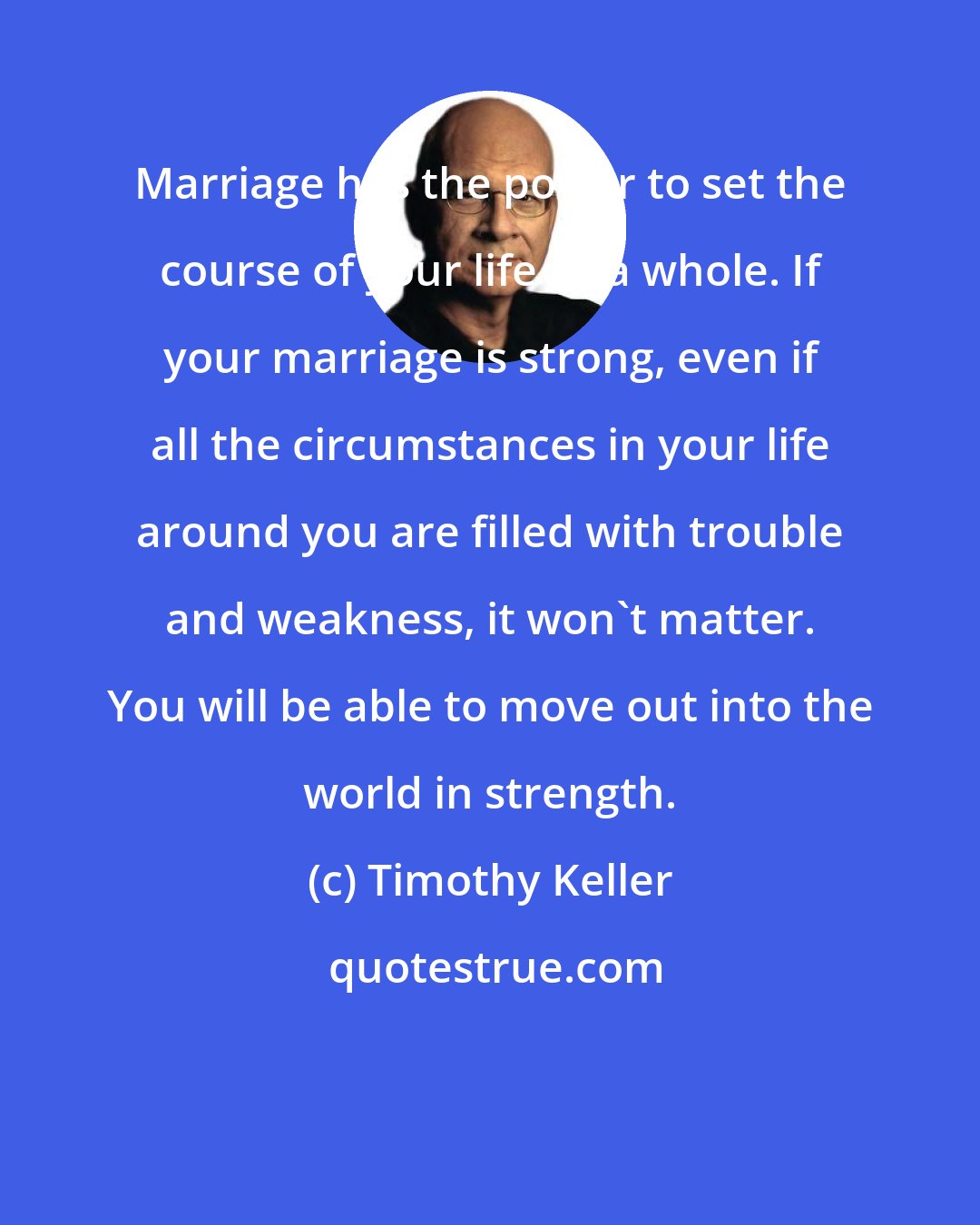 Timothy Keller: Marriage has the power to set the course of your life as a whole. If your marriage is strong, even if all the circumstances in your life around you are filled with trouble and weakness, it won't matter. You will be able to move out into the world in strength.