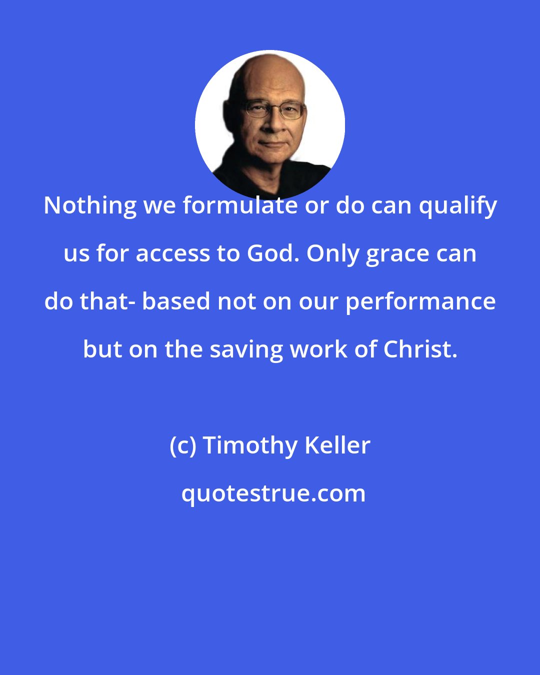 Timothy Keller: Nothing we formulate or do can qualify us for access to God. Only grace can do that- based not on our performance but on the saving work of Christ.