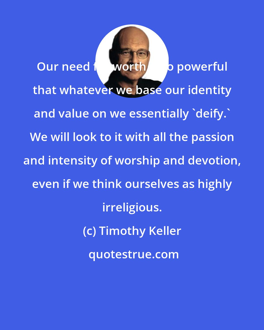 Timothy Keller: Our need for worth is so powerful that whatever we base our identity and value on we essentially 'deify.' We will look to it with all the passion and intensity of worship and devotion, even if we think ourselves as highly irreligious.