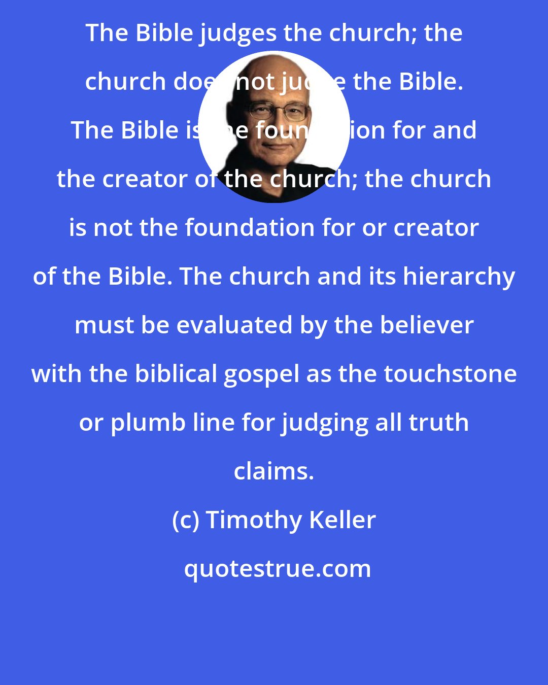 Timothy Keller: The Bible judges the church; the church does not judge the Bible. The Bible is the foundation for and the creator of the church; the church is not the foundation for or creator of the Bible. The church and its hierarchy must be evaluated by the believer with the biblical gospel as the touchstone or plumb line for judging all truth claims.