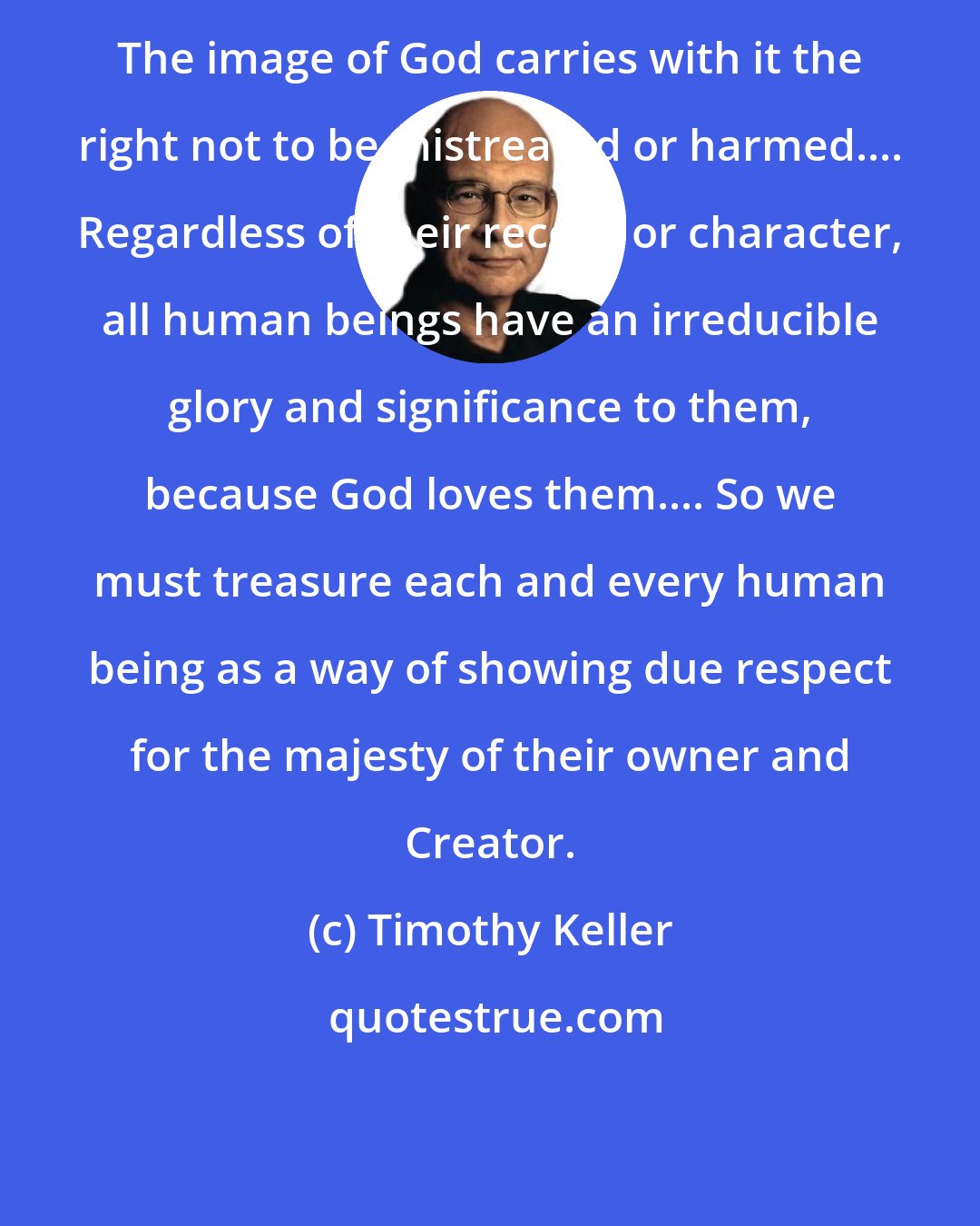 Timothy Keller: The image of God carries with it the right not to be mistreated or harmed.... Regardless of their record or character, all human beings have an irreducible glory and significance to them, because God loves them.... So we must treasure each and every human being as a way of showing due respect for the majesty of their owner and Creator.