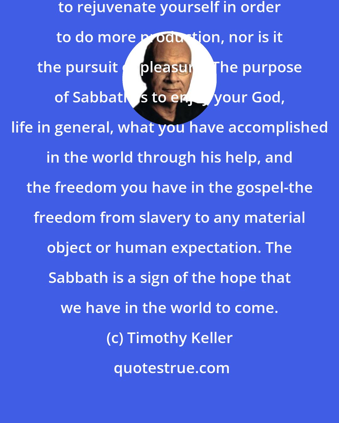 Timothy Keller: The purpose of Sabbath is not simply to rejuvenate yourself in order to do more production, nor is it the pursuit of pleasure. The purpose of Sabbath is to enjoy your God, life in general, what you have accomplished in the world through his help, and the freedom you have in the gospel-the freedom from slavery to any material object or human expectation. The Sabbath is a sign of the hope that we have in the world to come.