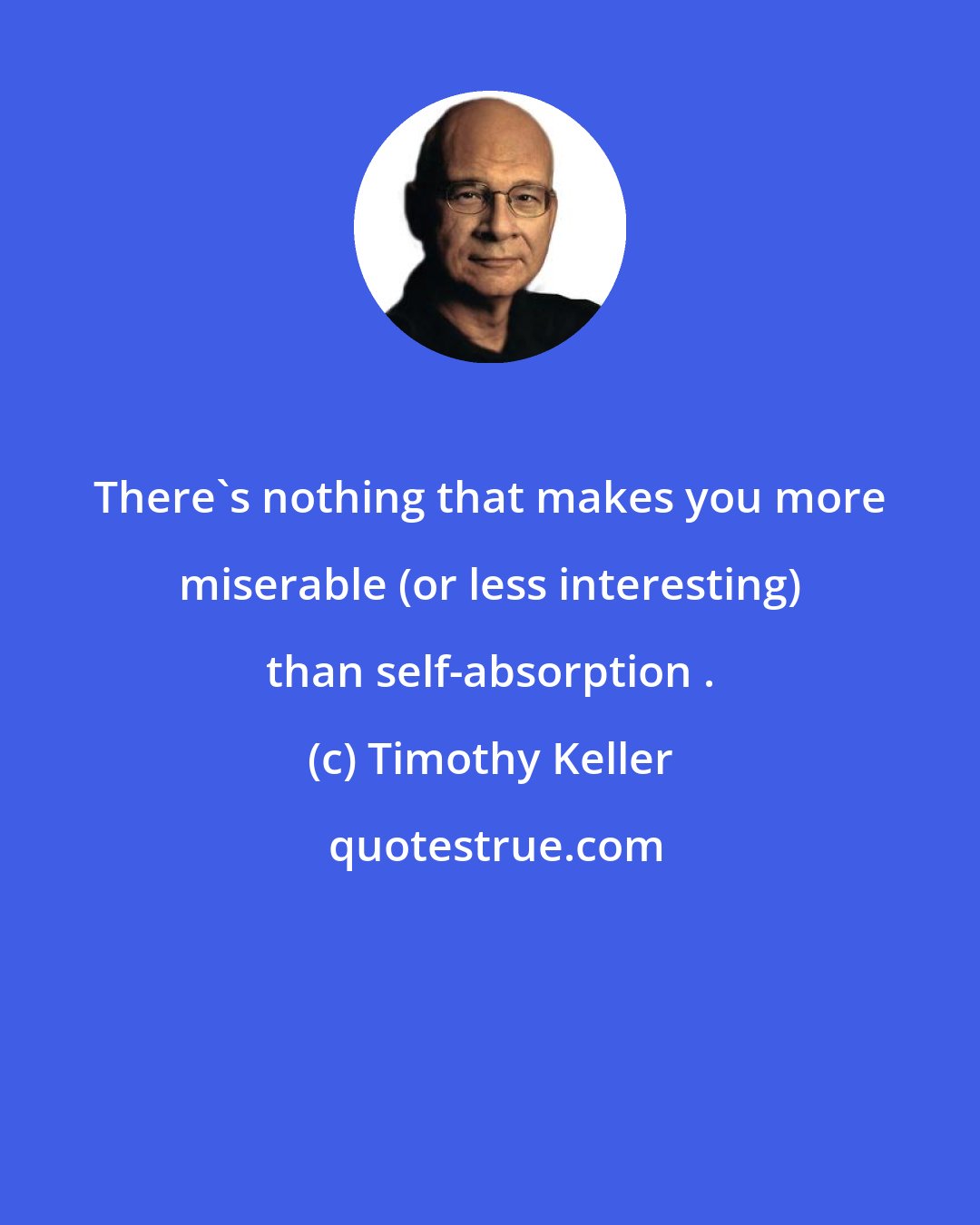 Timothy Keller: There's nothing that makes you more miserable (or less interesting) than self-absorption .