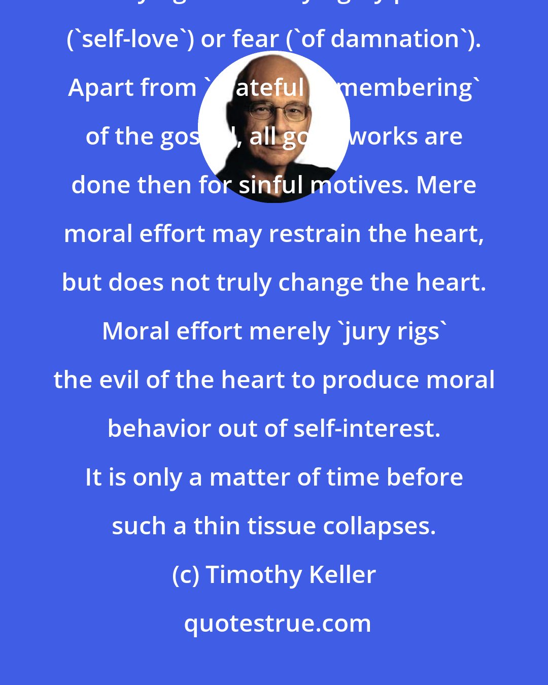 Timothy Keller: Unless we believe the gospel, we will be driven in all we do-whether obeying or disobeying-by pride ('self-love') or fear ('of damnation'). Apart from 'grateful remembering' of the gospel, all good works are done then for sinful motives. Mere moral effort may restrain the heart, but does not truly change the heart. Moral effort merely 'jury rigs' the evil of the heart to produce moral behavior out of self-interest. It is only a matter of time before such a thin tissue collapses.