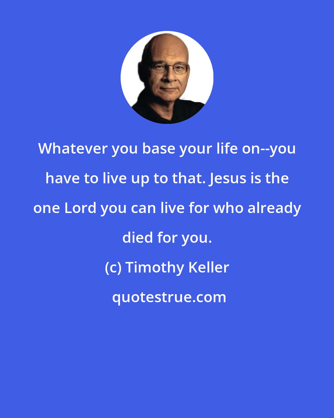 Timothy Keller: Whatever you base your life on--you have to live up to that. Jesus is the one Lord you can live for who already died for you.