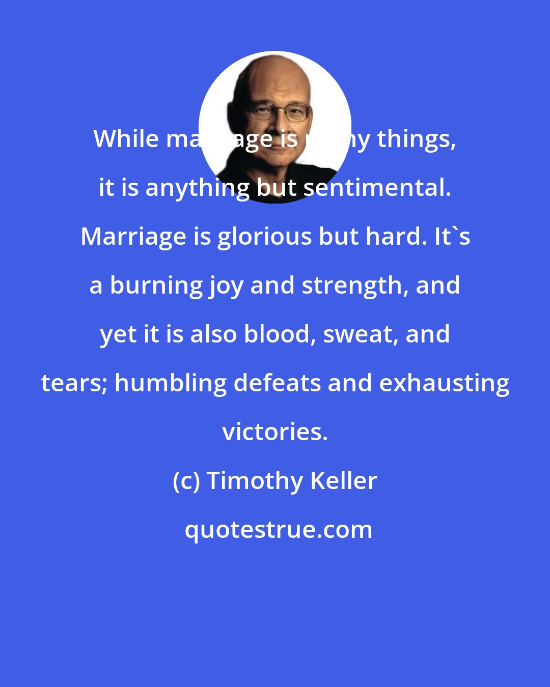 Timothy Keller: While marriage is many things, it is anything but sentimental. Marriage is glorious but hard. It's a burning joy and strength, and yet it is also blood, sweat, and tears; humbling defeats and exhausting victories.