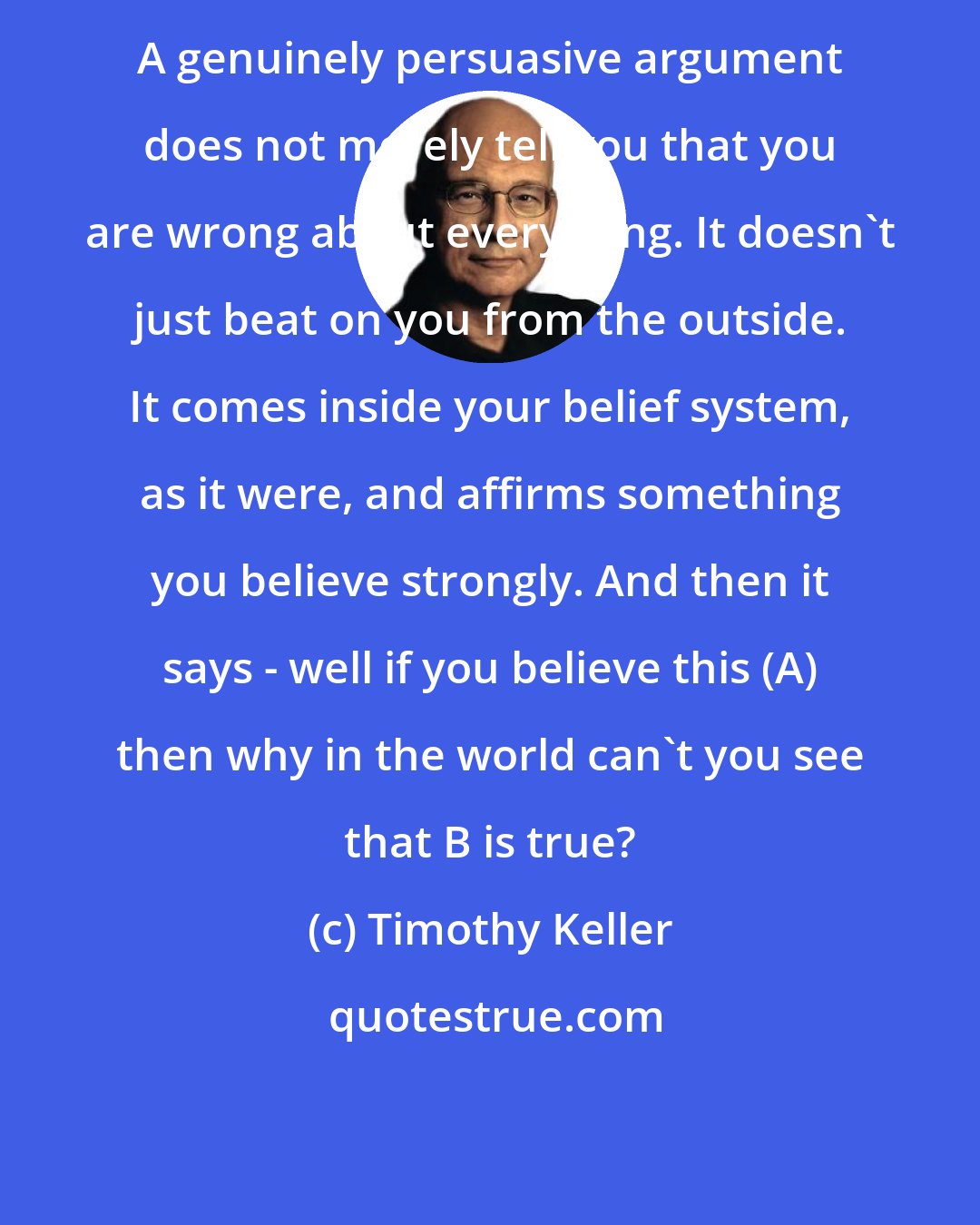 Timothy Keller: A genuinely persuasive argument does not merely tell you that you are wrong about everything. It doesn't just beat on you from the outside. It comes inside your belief system, as it were, and affirms something you believe strongly. And then it says - well if you believe this (A) then why in the world can't you see that B is true?