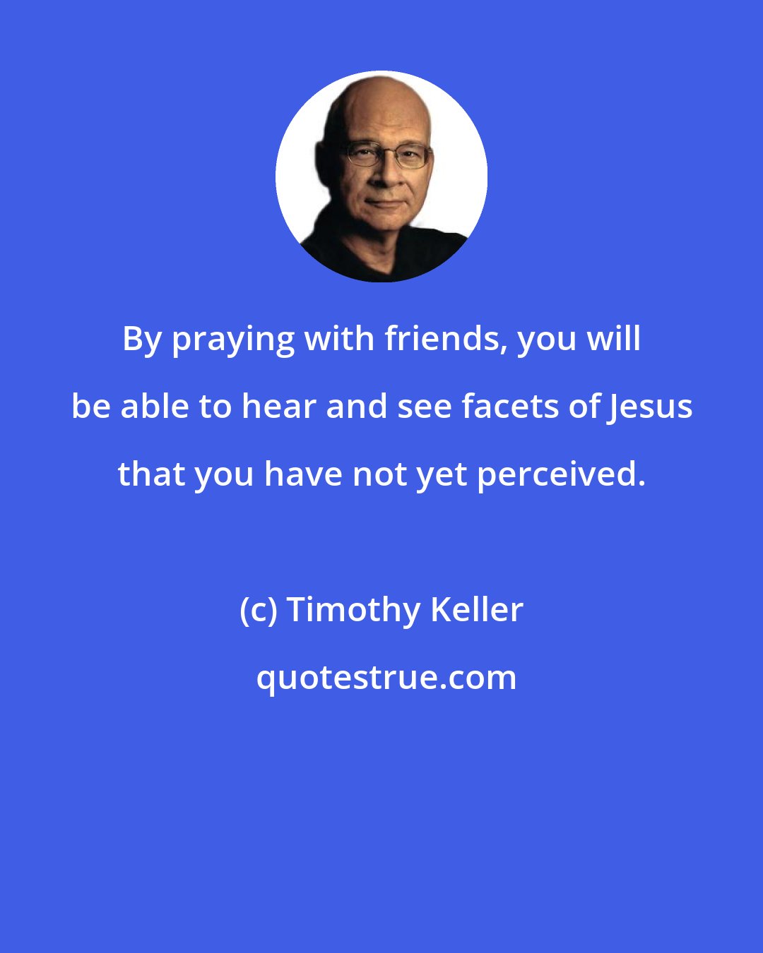 Timothy Keller: By praying with friends, you will be able to hear and see facets of Jesus that you have not yet perceived.