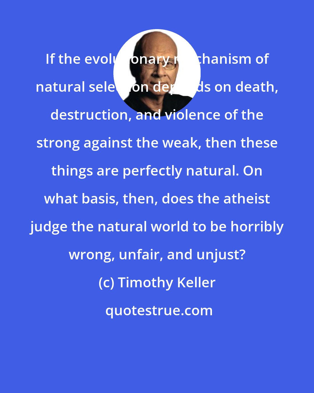 Timothy Keller: If the evolutionary mechanism of natural selection depends on death, destruction, and violence of the strong against the weak, then these things are perfectly natural. On what basis, then, does the atheist judge the natural world to be horribly wrong, unfair, and unjust?