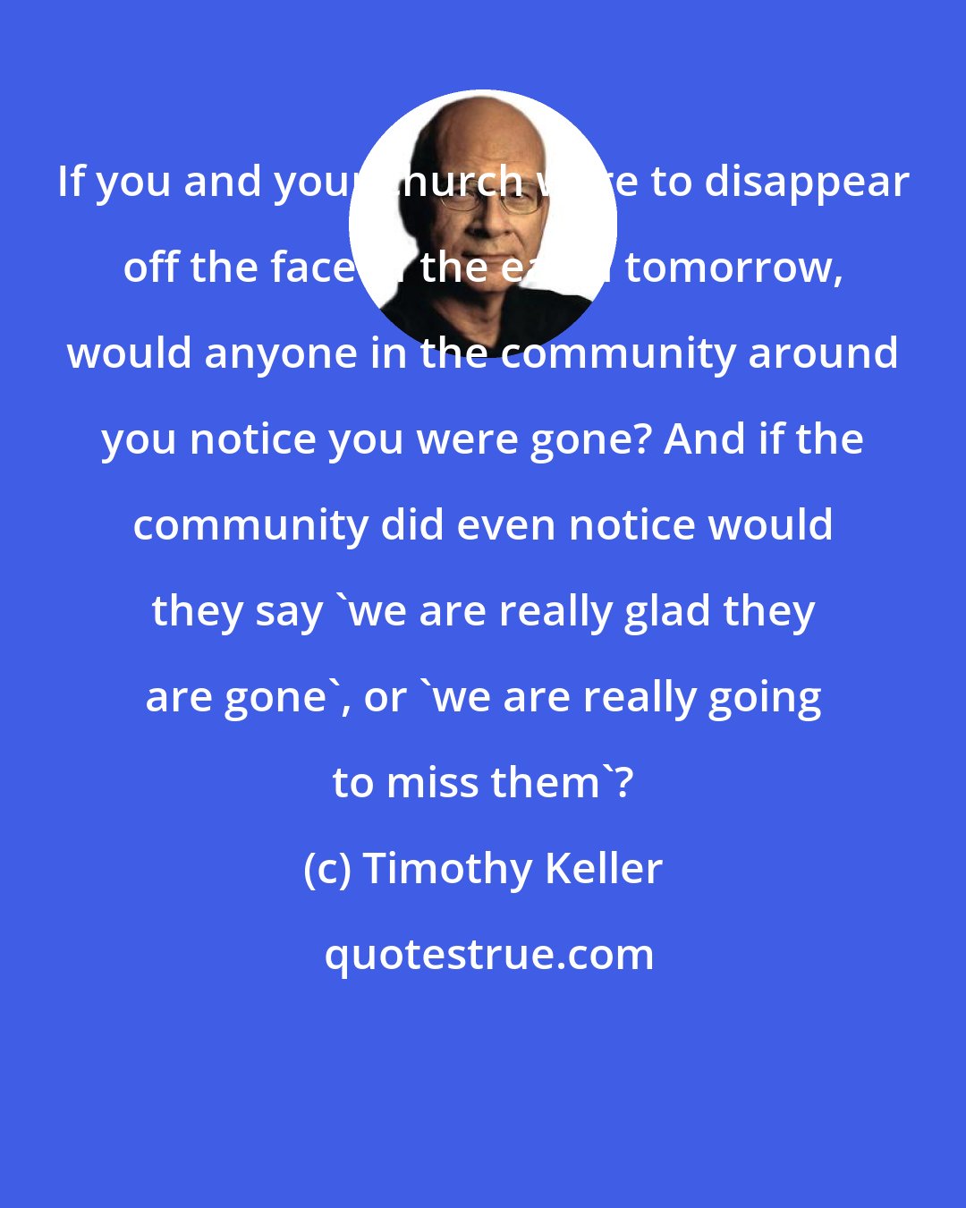 Timothy Keller: If you and your church were to disappear off the face of the earth tomorrow, would anyone in the community around you notice you were gone? And if the community did even notice would they say 'we are really glad they are gone', or 'we are really going to miss them'?