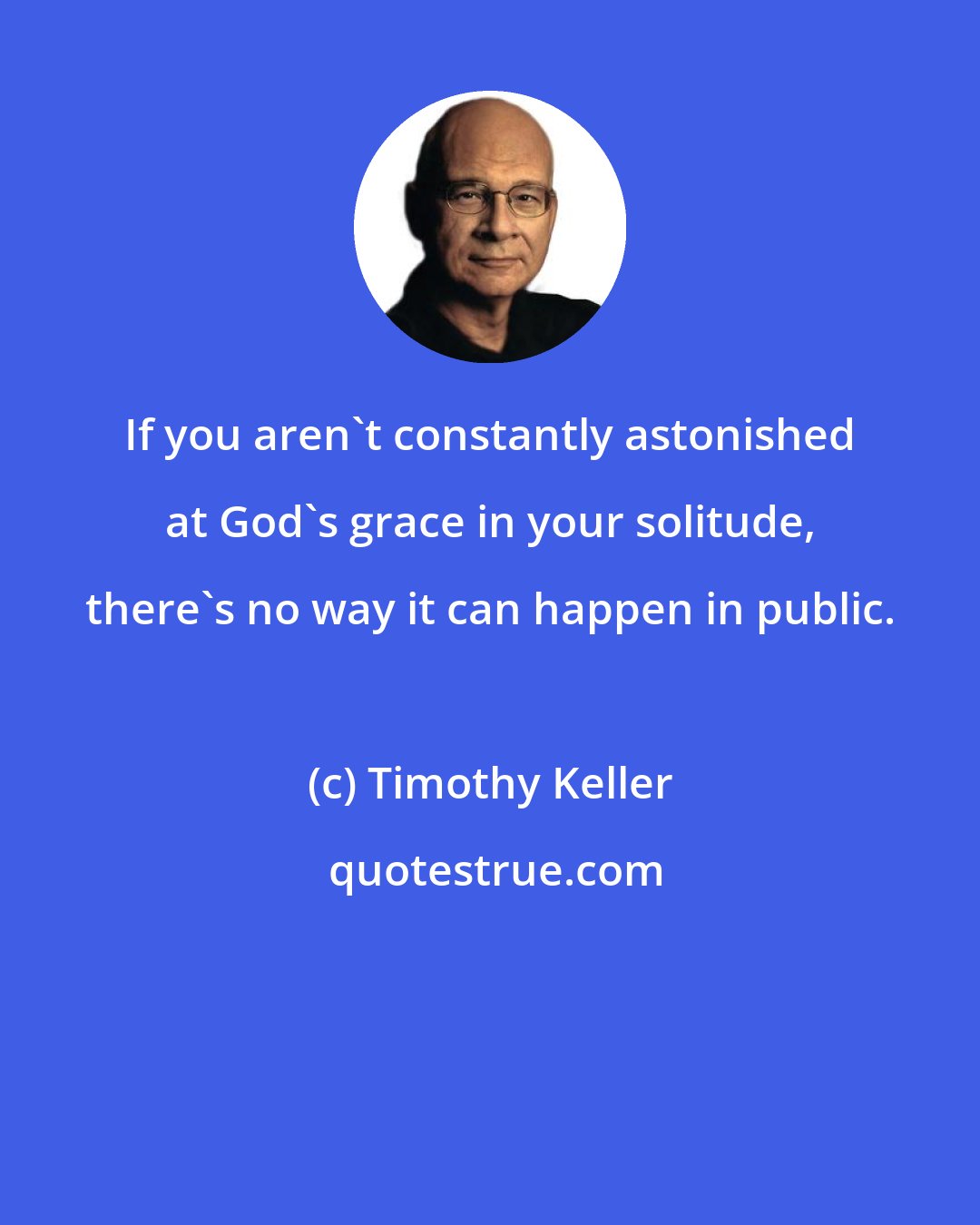 Timothy Keller: If you aren't constantly astonished at God's grace in your solitude, there's no way it can happen in public.