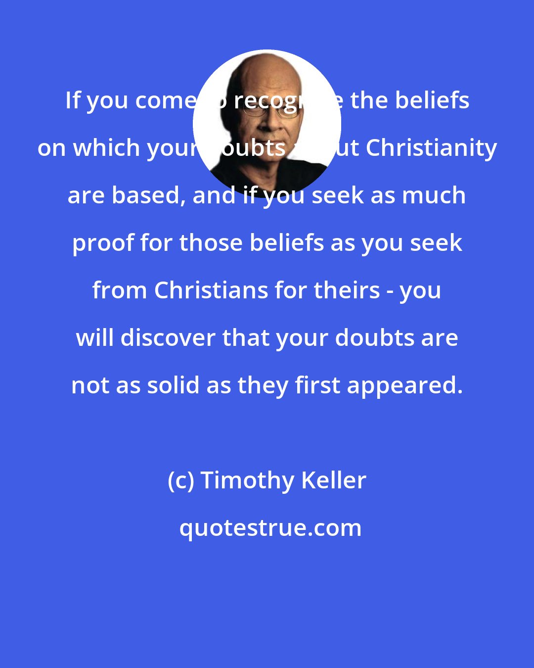 Timothy Keller: If you come to recognize the beliefs on which your doubts about Christianity are based, and if you seek as much proof for those beliefs as you seek from Christians for theirs - you will discover that your doubts are not as solid as they first appeared.