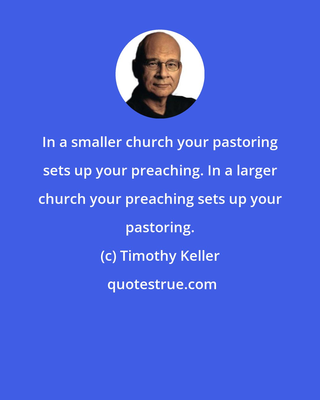 Timothy Keller: In a smaller church your pastoring sets up your preaching. In a larger church your preaching sets up your pastoring.