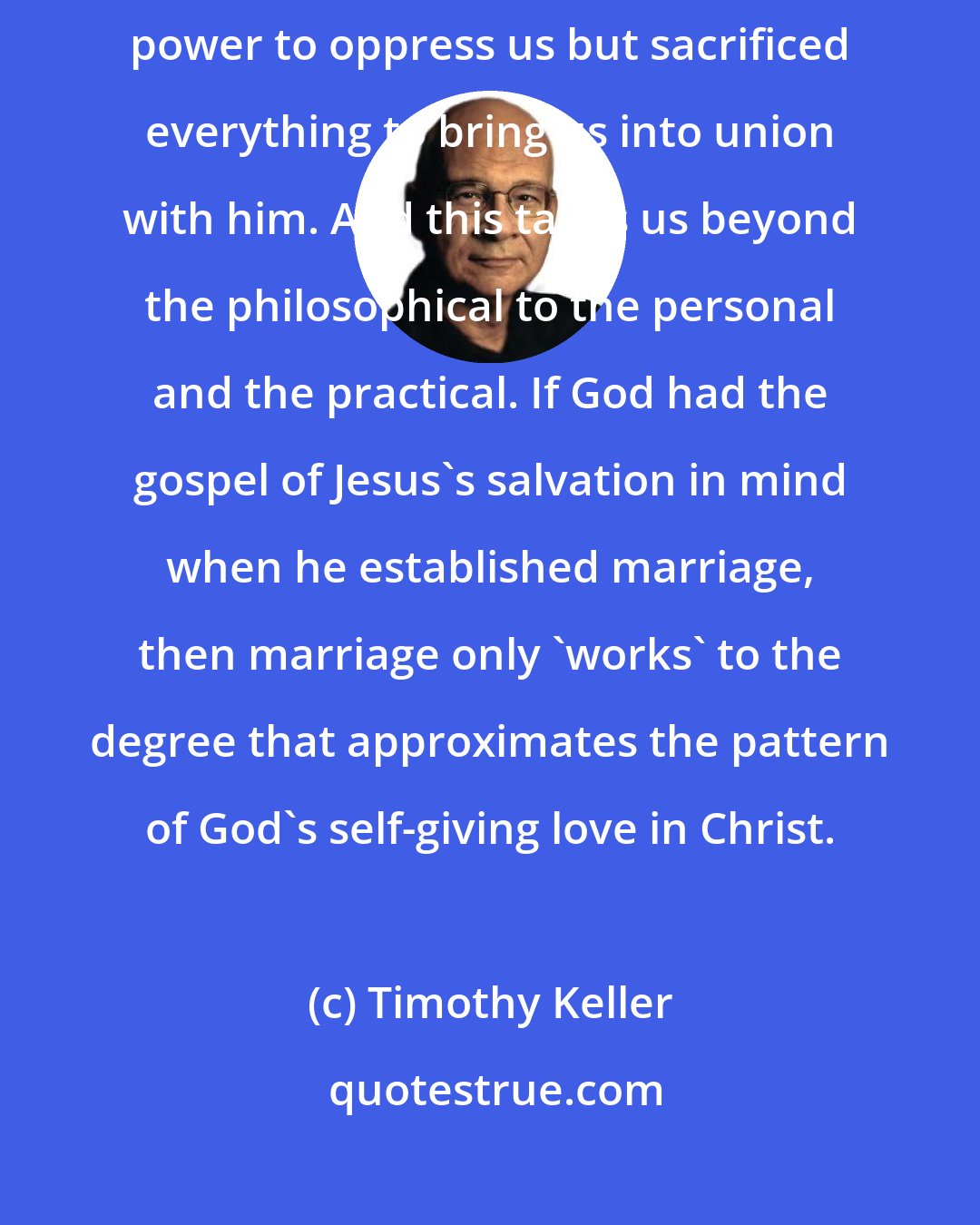 Timothy Keller: In Ephesians 5, Paul shows us that even on earth Jesus did not use his power to oppress us but sacrificed everything to bring us into union with him. And this takes us beyond the philosophical to the personal and the practical. If God had the gospel of Jesus's salvation in mind when he established marriage, then marriage only 'works' to the degree that approximates the pattern of God's self-giving love in Christ.