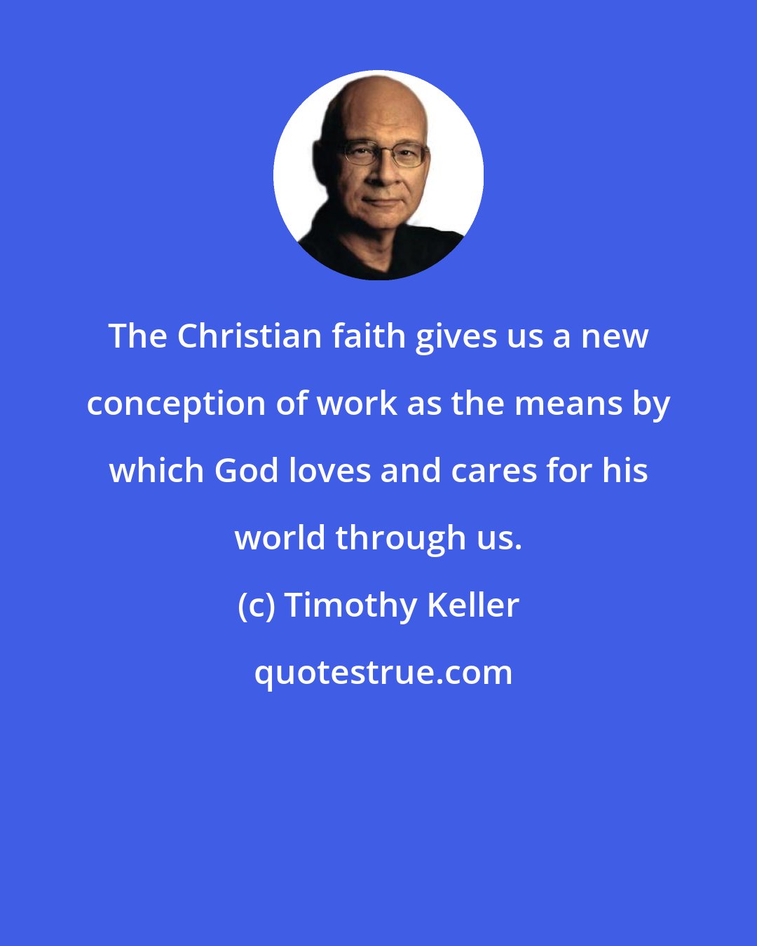 Timothy Keller: The Christian faith gives us a new conception of work as the means by which God loves and cares for his world through us.