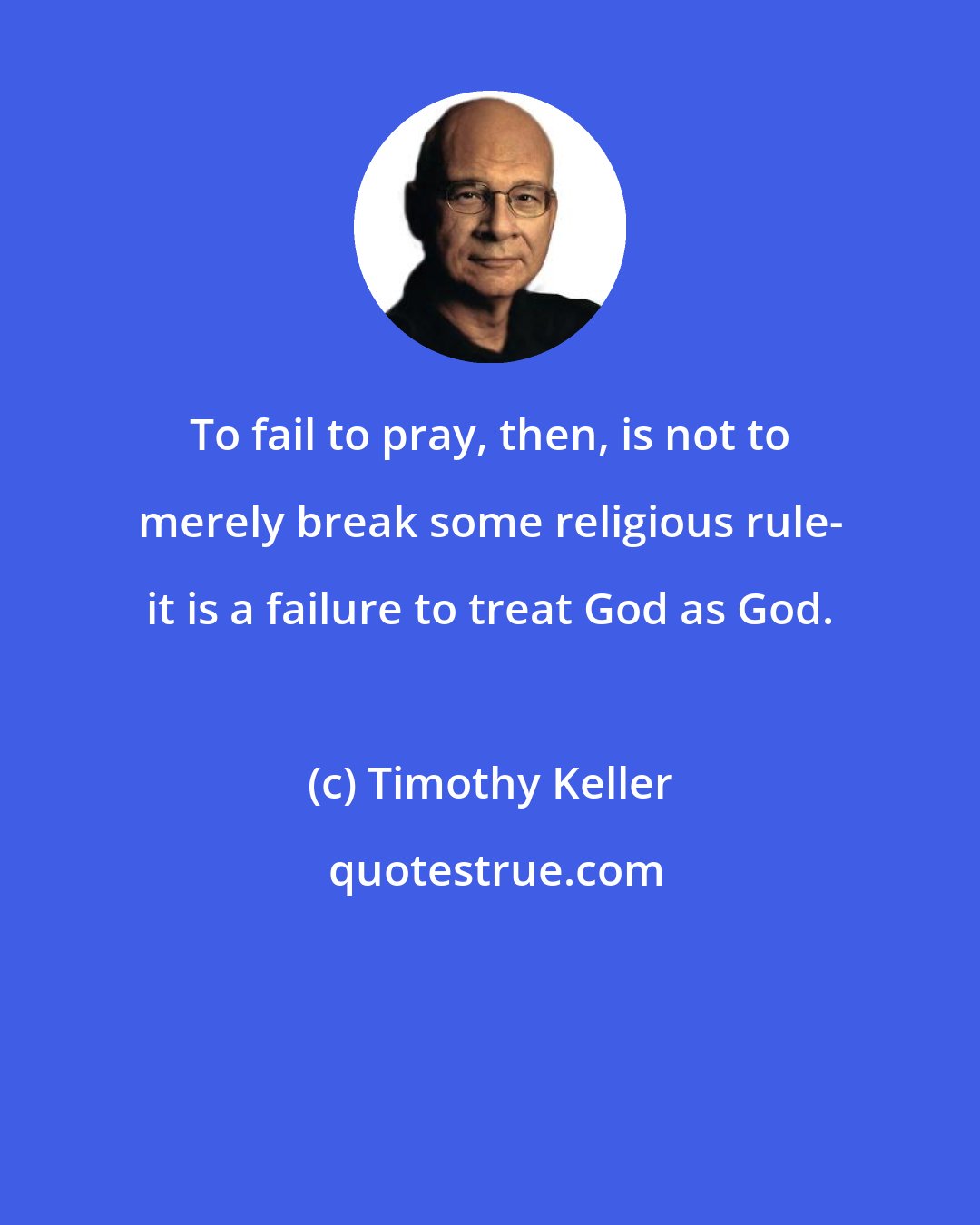 Timothy Keller: To fail to pray, then, is not to merely break some religious rule- it is a failure to treat God as God.