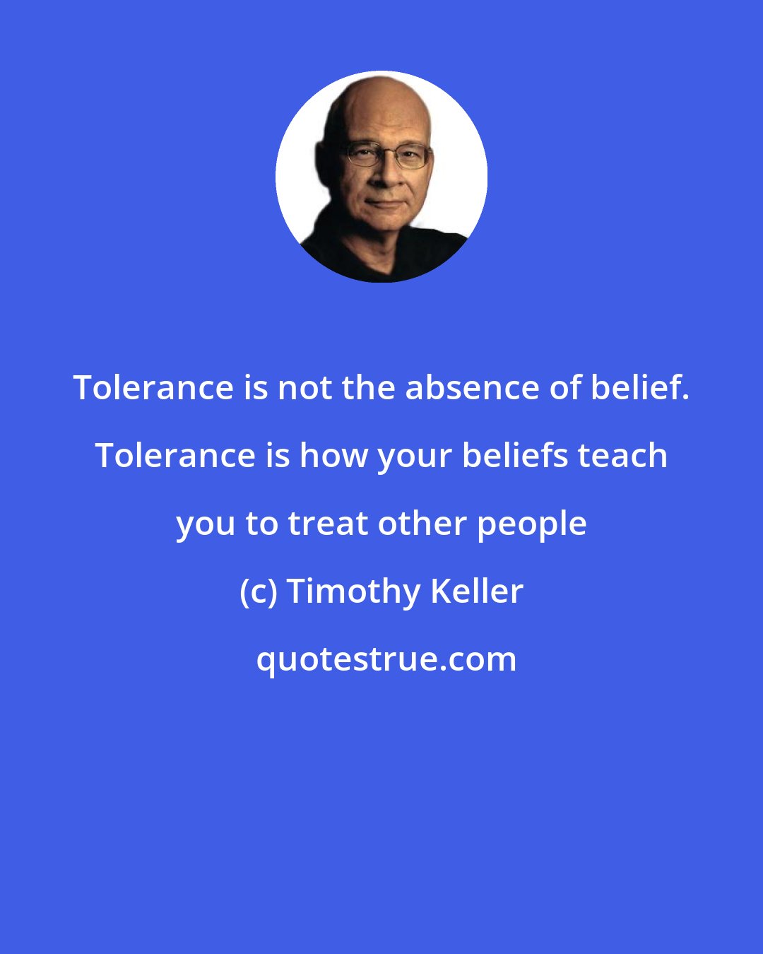 Timothy Keller: Tolerance is not the absence of belief. Tolerance is how your beliefs teach you to treat other people