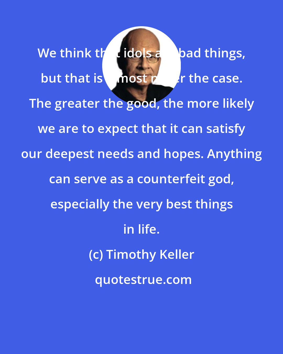 Timothy Keller: We think that idols are bad things, but that is almost never the case. The greater the good, the more likely we are to expect that it can satisfy our deepest needs and hopes. Anything can serve as a counterfeit god, especially the very best things in life.