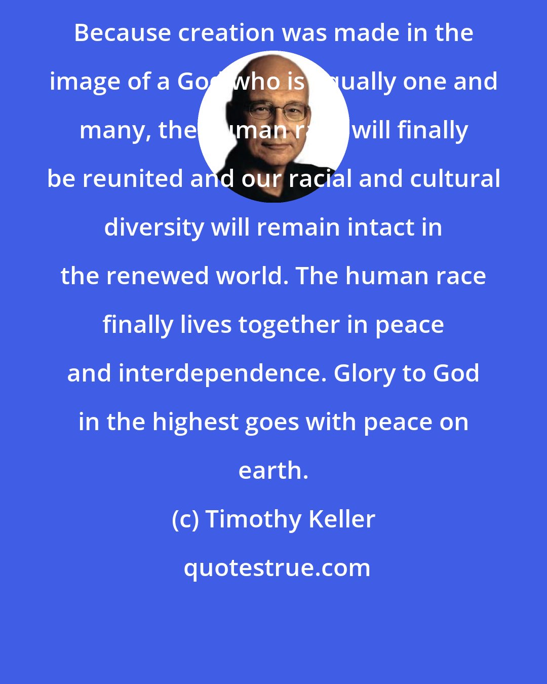 Timothy Keller: Because creation was made in the image of a God who is equally one and many, the human race will finally be reunited and our racial and cultural diversity will remain intact in the renewed world. The human race finally lives together in peace and interdependence. Glory to God in the highest goes with peace on earth.