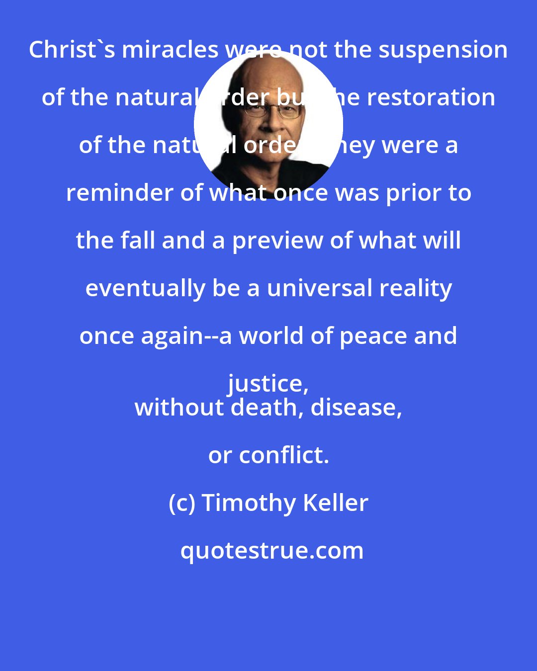 Timothy Keller: Christ's miracles were not the suspension of the natural order but the restoration of the natural order. They were a reminder of what once was prior to the fall and a preview of what will eventually be a universal reality once again--a world of peace and justice, 
 without death, disease, or conflict.