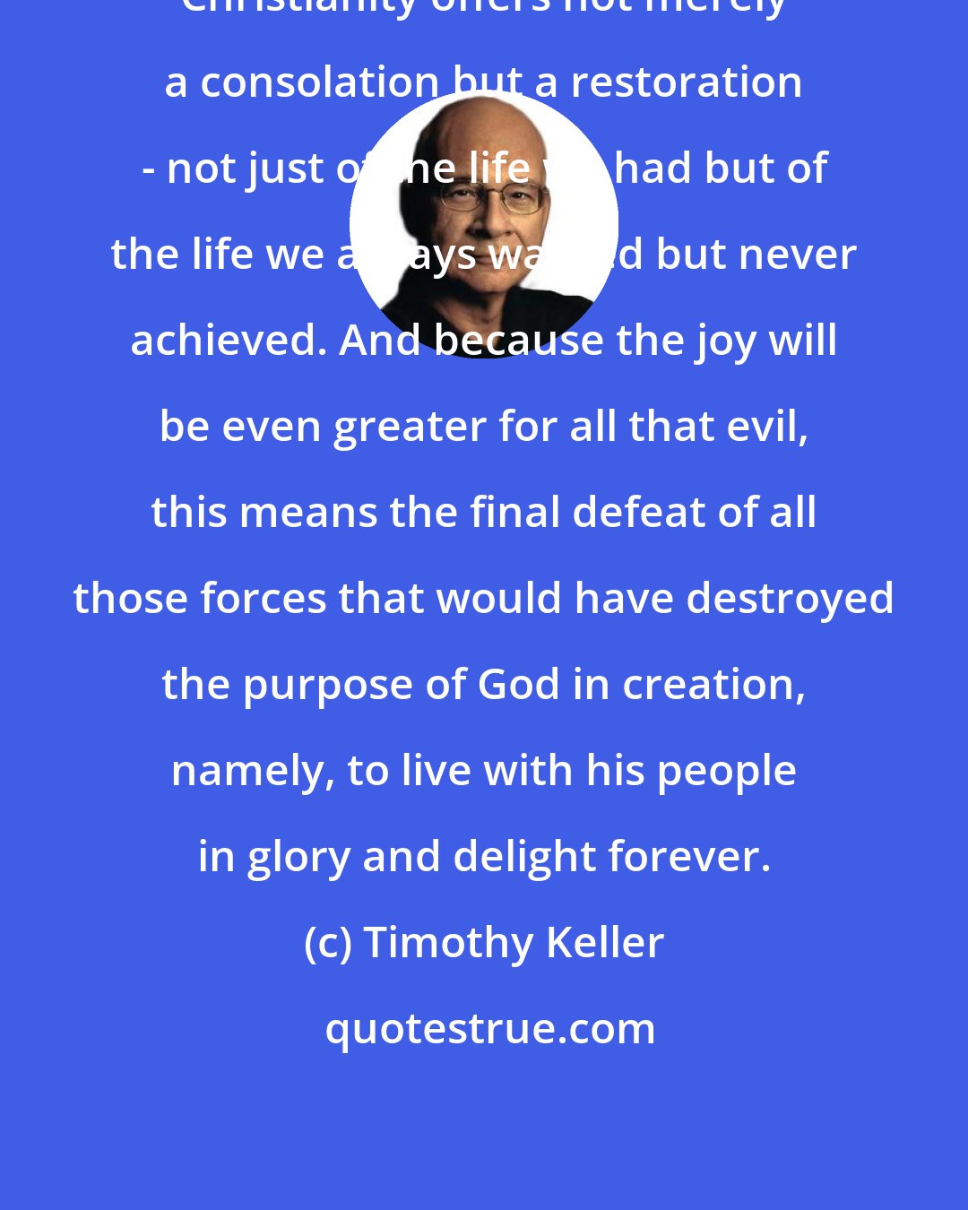 Timothy Keller: Christianity offers not merely a consolation but a restoration - not just of the life we had but of the life we always wanted but never achieved. And because the joy will be even greater for all that evil, this means the final defeat of all those forces that would have destroyed the purpose of God in creation, namely, to live with his people in glory and delight forever.