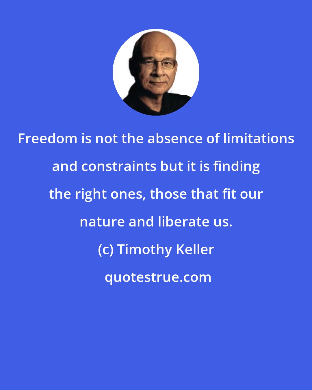 Timothy Keller: Freedom is not the absence of limitations and constraints but it is finding the right ones, those that fit our nature and liberate us.