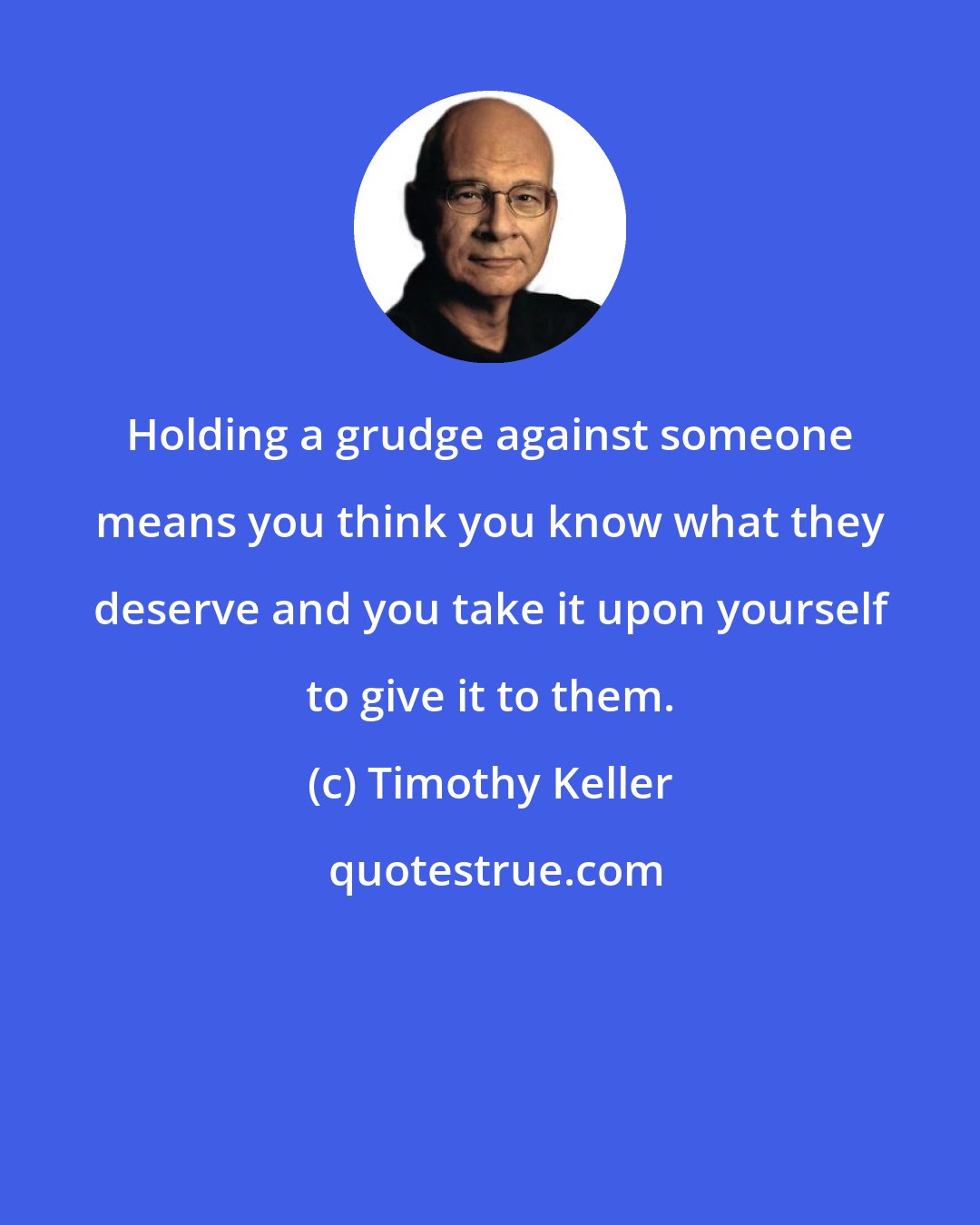 Timothy Keller: Holding a grudge against someone means you think you know what they deserve and you take it upon yourself to give it to them.