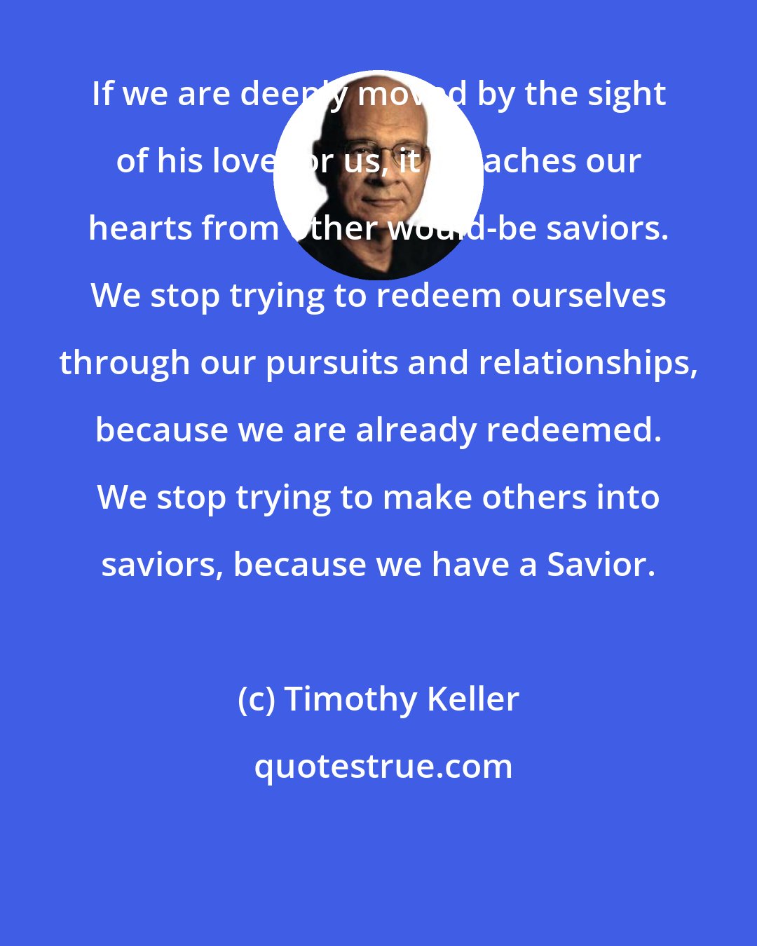 Timothy Keller: If we are deeply moved by the sight of his love for us, it detaches our hearts from other would-be saviors. We stop trying to redeem ourselves through our pursuits and relationships, because we are already redeemed. We stop trying to make others into saviors, because we have a Savior.