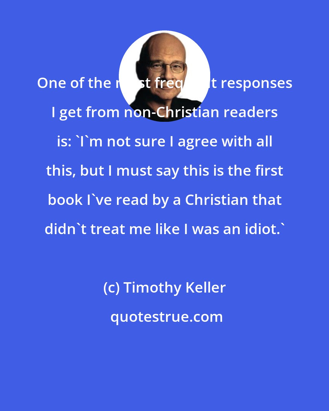 Timothy Keller: One of the most frequent responses I get from non-Christian readers is: 'I'm not sure I agree with all this, but I must say this is the first book I've read by a Christian that didn't treat me like I was an idiot.'